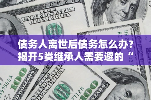 北京债务人离世后债务怎么办？揭开5类继承人需要避的“坑”