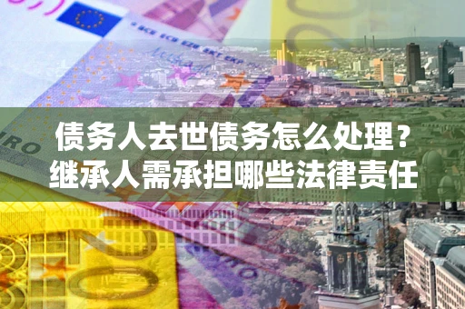 北京债务人去世债务怎么处理？继承人需承担哪些法律责任？