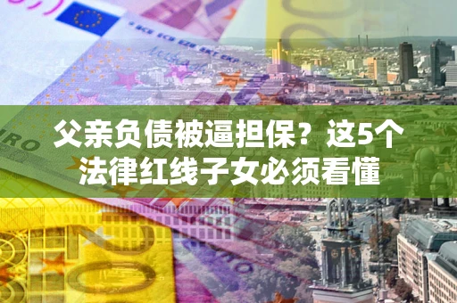 北京父亲负债被逼担保？这5个法律红线子女必须看懂