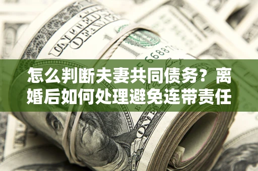 北京怎么判断夫妻共同债务？离婚后如何处理避免连带责任？